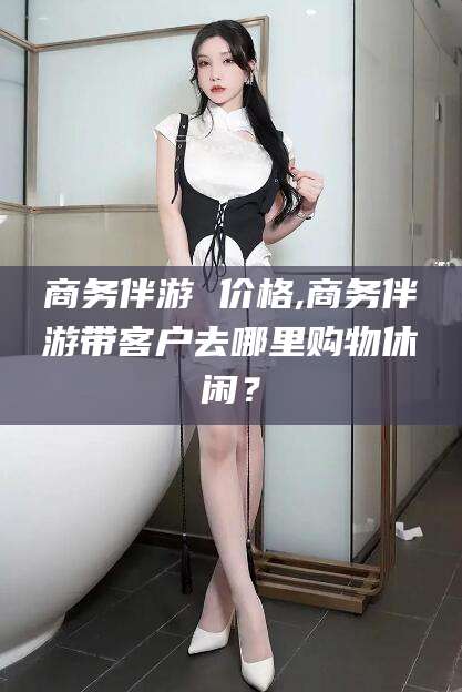 句容商务伴游 价格,商务伴游带客户去哪里购物休闲？