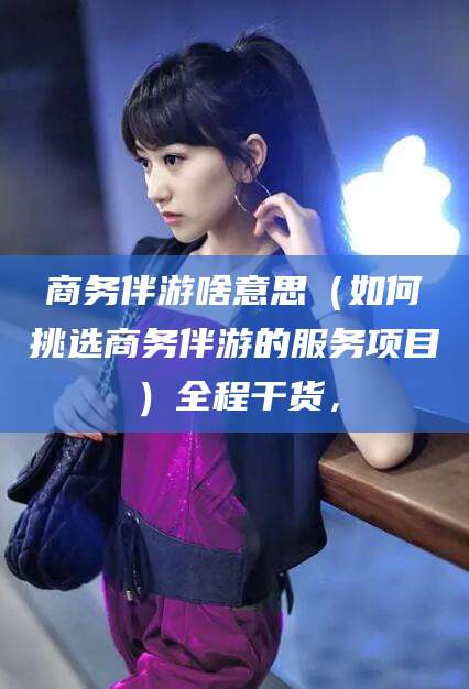 句容商务伴游啥意思（如何挑选商务伴游的服务项目）全程干货，