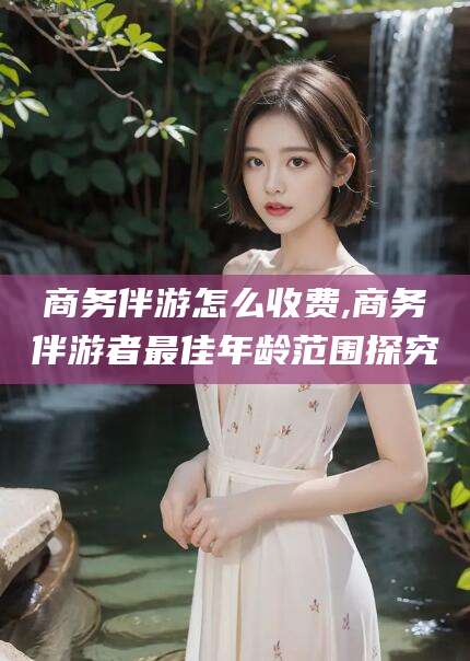 句容商务伴游怎么收费,商务伴游者最佳年龄范围探究