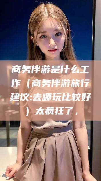 句容商务伴游是什么工作（商务伴游旅行建议:去哪玩比较好）太疯狂了，