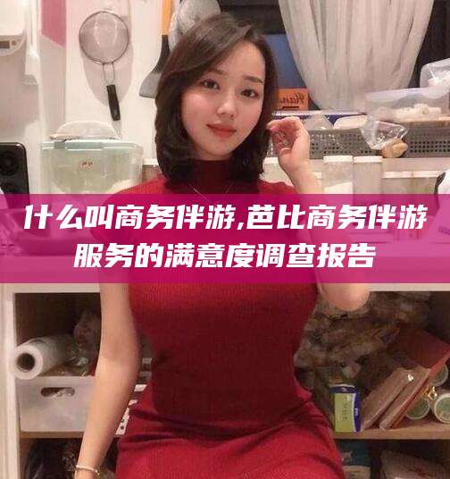 句容什么叫商务伴游,芭比商务伴游服务的满意度调查报告