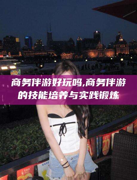 句容商务伴游好玩吗,商务伴游的技能培养与实践锻炼