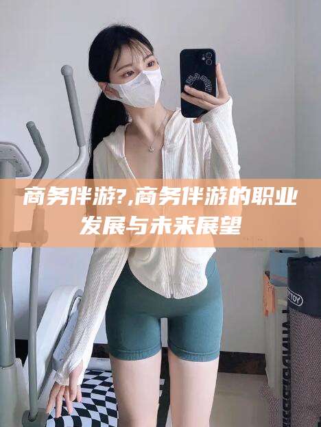 句容商务伴游?,商务伴游的职业发展与未来展望