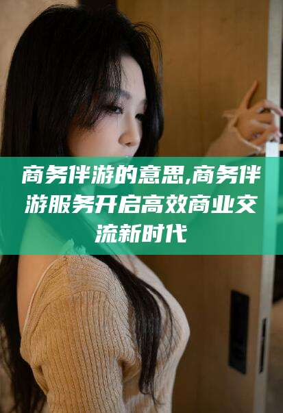 句容商务伴游的意思,商务伴游服务开启高效商业交流新时代