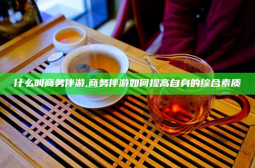 句容什么叫商务伴游,商务伴游如何提高自身的综合素质