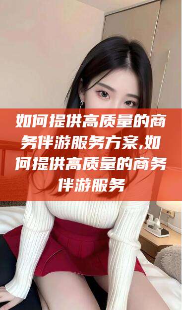 句容如何提供高质量的商务伴游服务方案,如何提供高质量的商务伴游服务