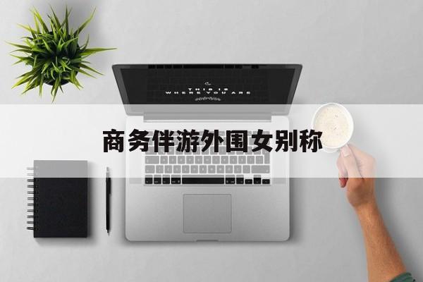女商务伴游一般干什么最新资讯（谁能告诉我哪里有句容商务伴游外围女别称？）