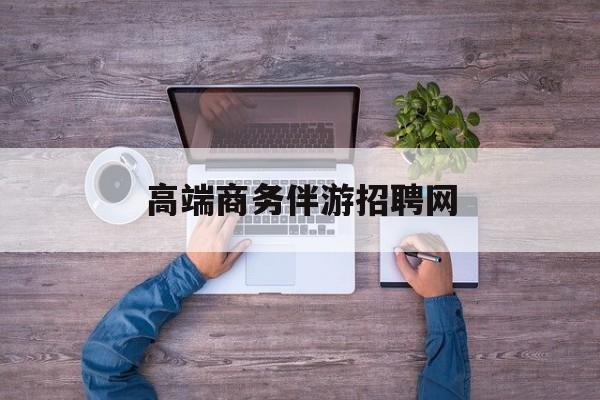 高端商务伴游招聘网站有哪些最新资讯（谁能告诉我哪里有句容高端商务伴游招聘网？）